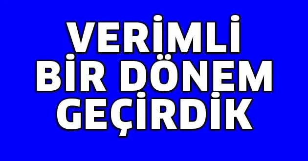 Verimli bir dönem geçirdik