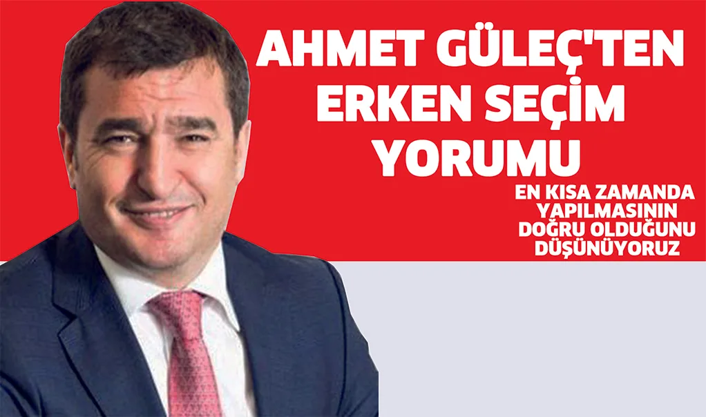AHMET GüLEÇ'TEN ERKEN SEÇiM YORUMU; En kısa zamanda yapılmasının doğru olduğunu düşünüyoruz