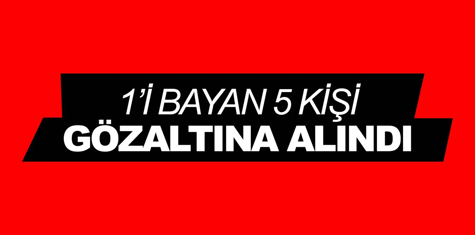 1'İ BAYAN 5 KİŞİ GÖZALTINA ALINDI