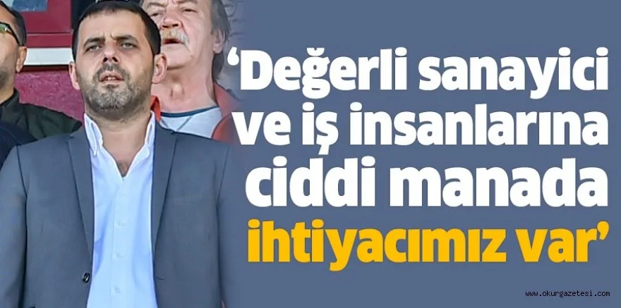 ‘Değerli sanayici ve iş insanlarına ciddi manada ihtiyacımız var’