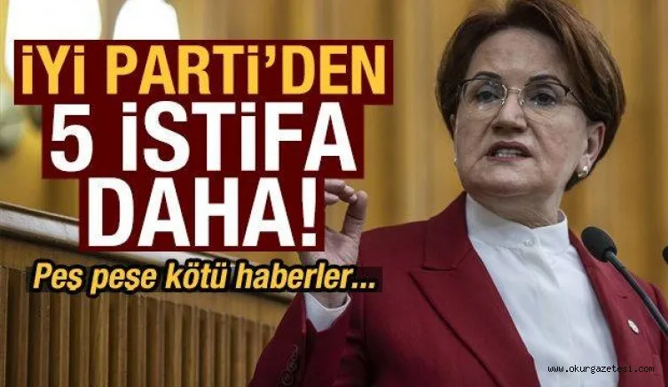 İYİ Parti'de 5 istifa haberi daha!
