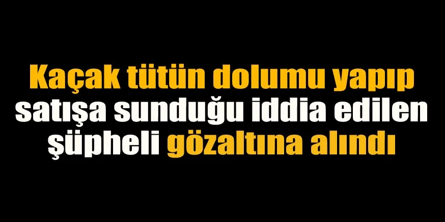 Kaçak tütün dolumu yapıp satışa sunduğu iddia edilen şüpheli gözaltına alındı