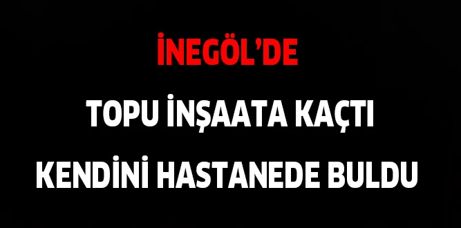İNEGÖL'DE TOPU İNŞAATA KAÇTI, KENDİNİ HASTANEDE BULDU