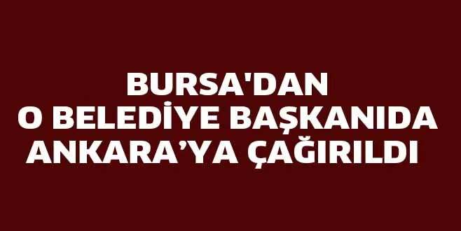 BURSA'DAN O BELEDİYE BAŞKANIDA ANKARAYA ÇAĞIRILDI