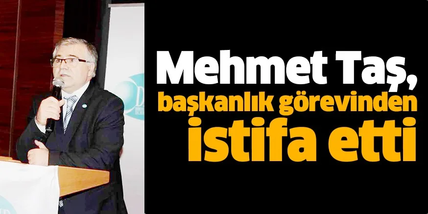 Mehmet Taş, başkanlık görevinden istifa etti