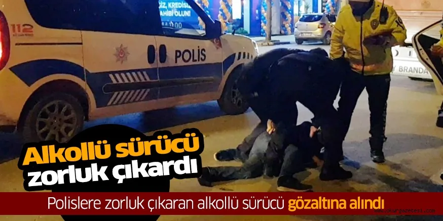 Polislere zorluk çıkaran alkollü sürücü gözaltına alındı