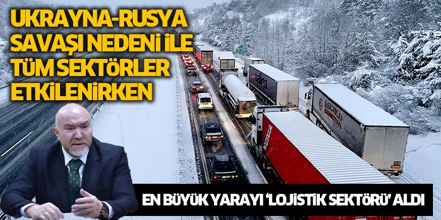 UKRAYNA-RUSYA SAVAŞI NEDENi iLE TüM SEKTöRLER ETKiLENiRKEN EN BüYüK YARAYI ‘LOJiSTiK SEKTöRü’ ALDI