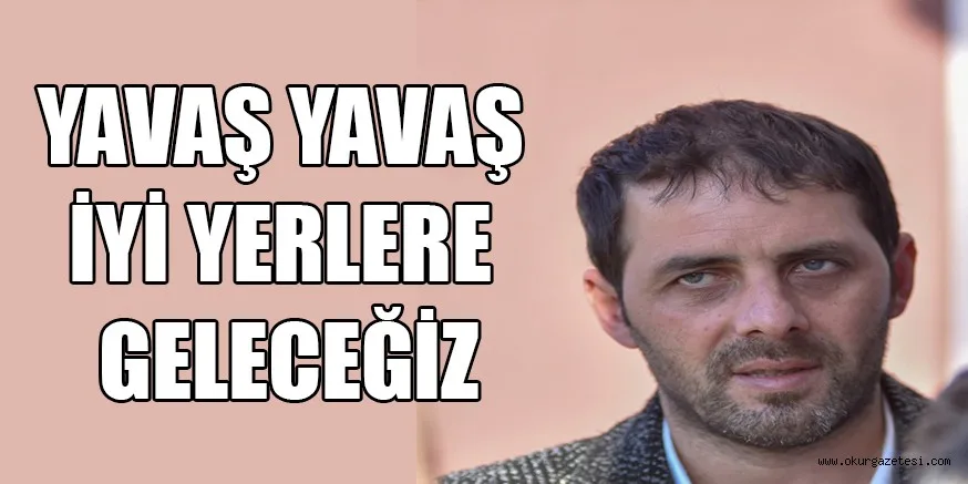 YAVAŞ YAVAŞ İYİ YERLERE GELECEĞİZ