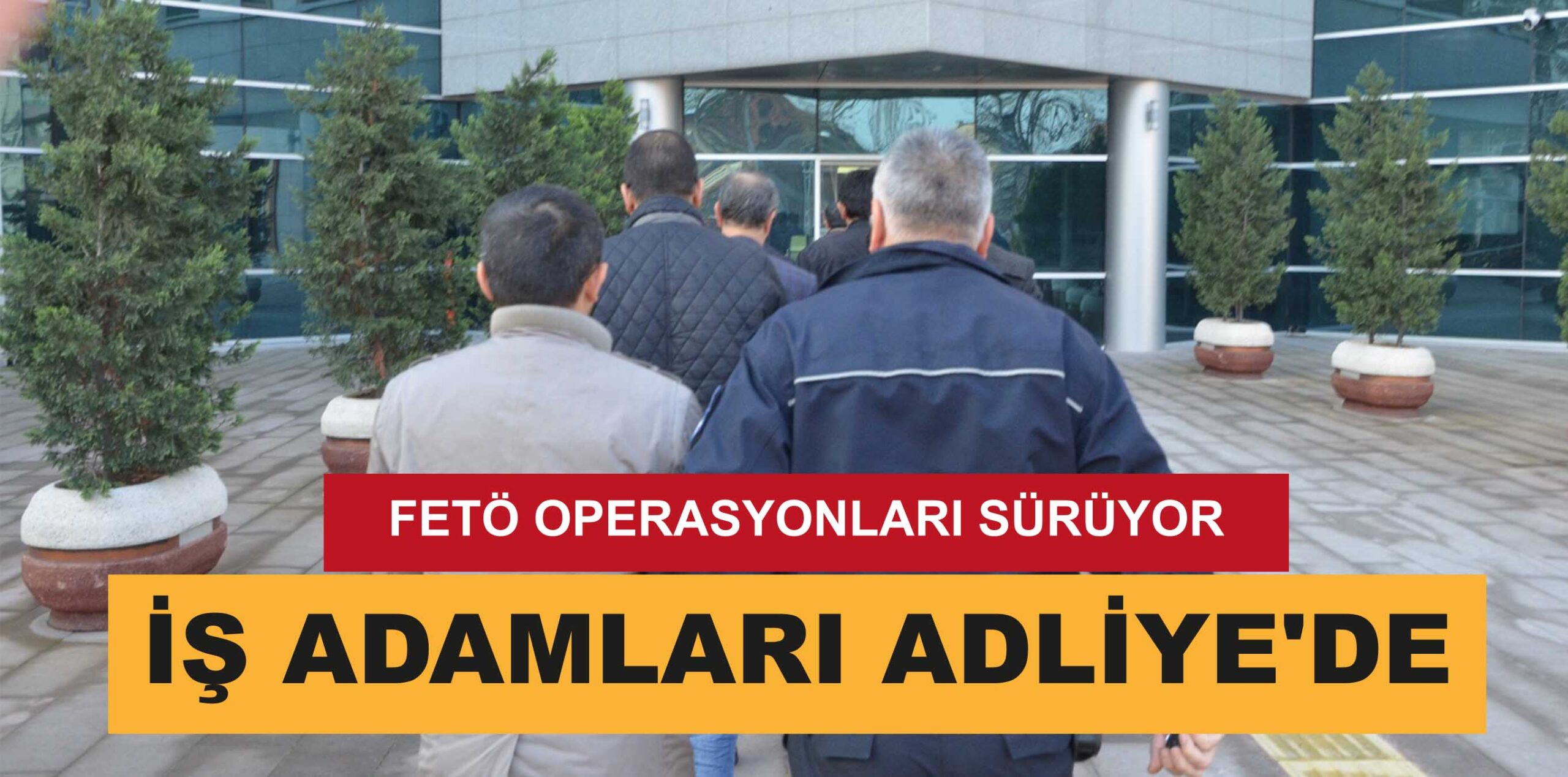 FETÖ OPERASYONLARI SÜRÜYOR İŞ ADAMLARI ADLİYE’DE