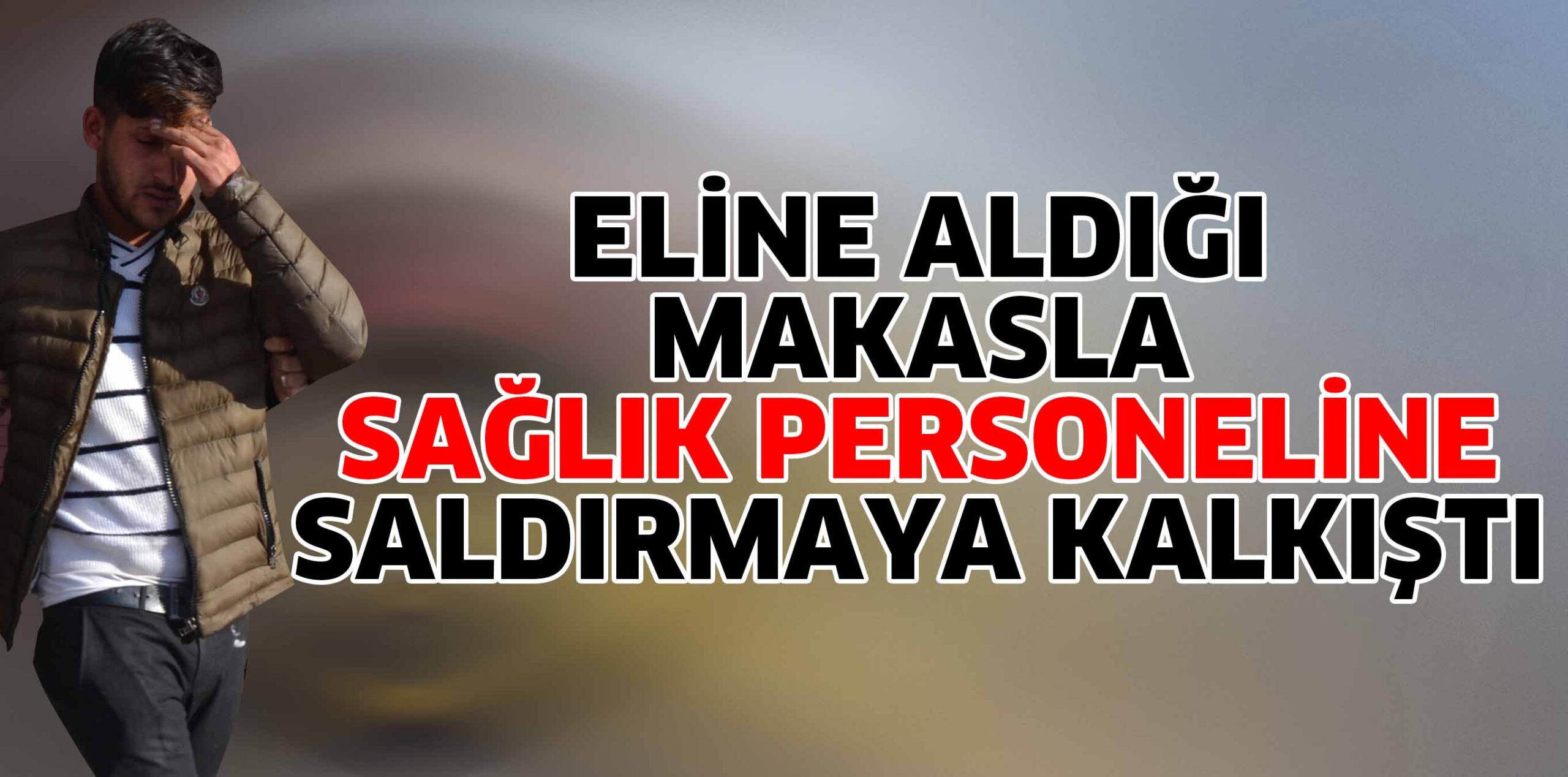 ELİNE ALDIĞI MAKASLA  SAĞLIK PERSONELİNE SALDIRMAYA KALKIŞTI