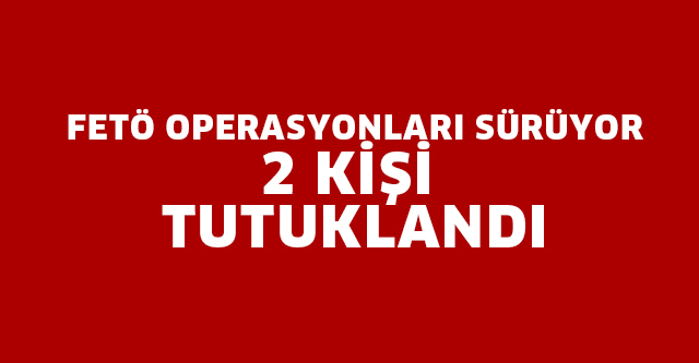 FETÖ OPERASYONLARI SÜRÜYOR 2 KİŞİ TUTUKLANDI