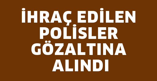 İHRAÇ EDİLEN POLİSLER GÖZALTINA ALINDI