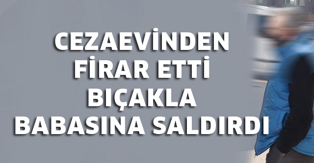 CEZAEVİNDEN FİRAR EDEN ŞAHIS BIÇAKLA BABASINA SALDIRDI