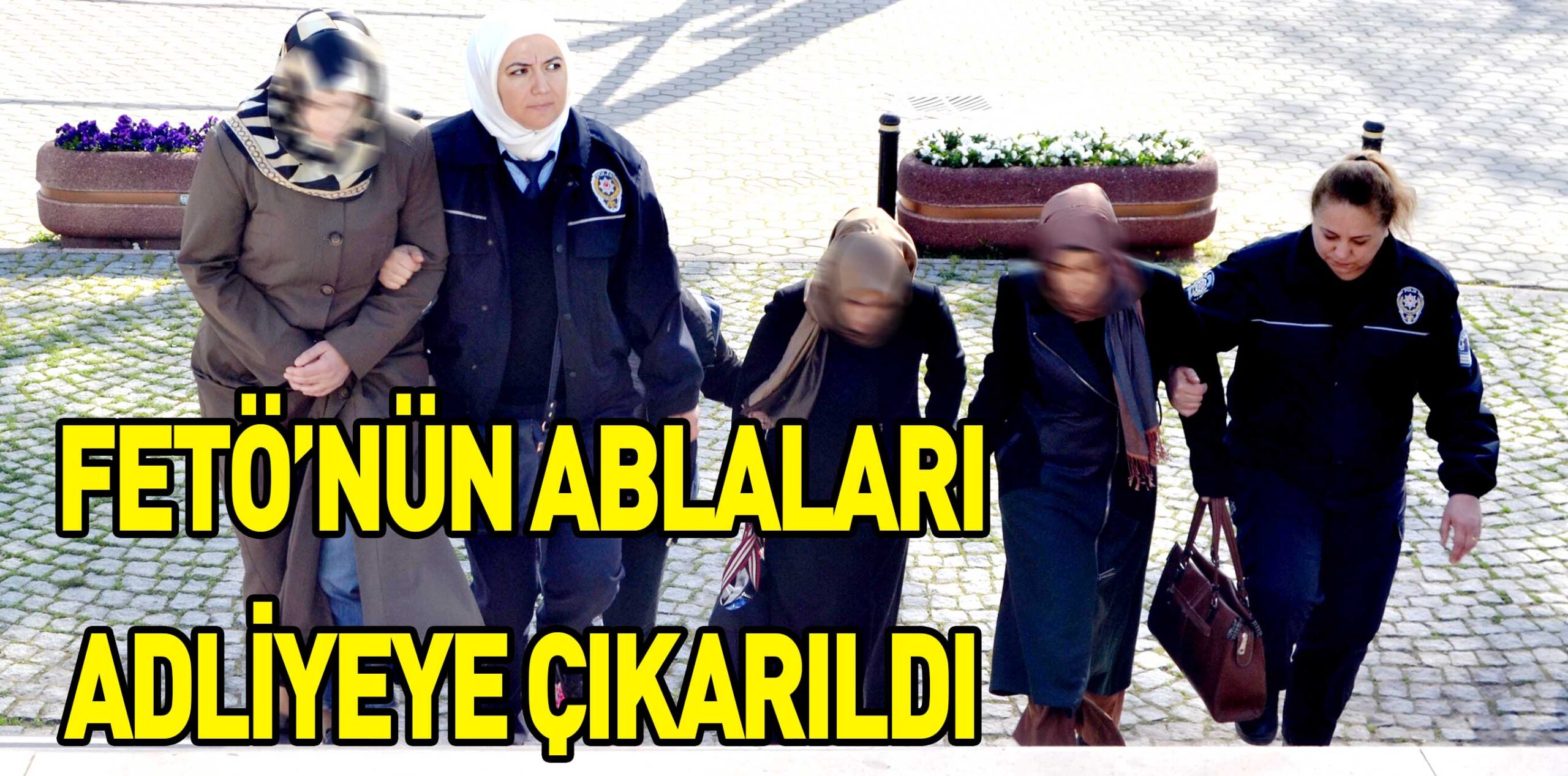 FETÖ’NÜN ABLALARI ADLİYEYE ÇIKARILDI