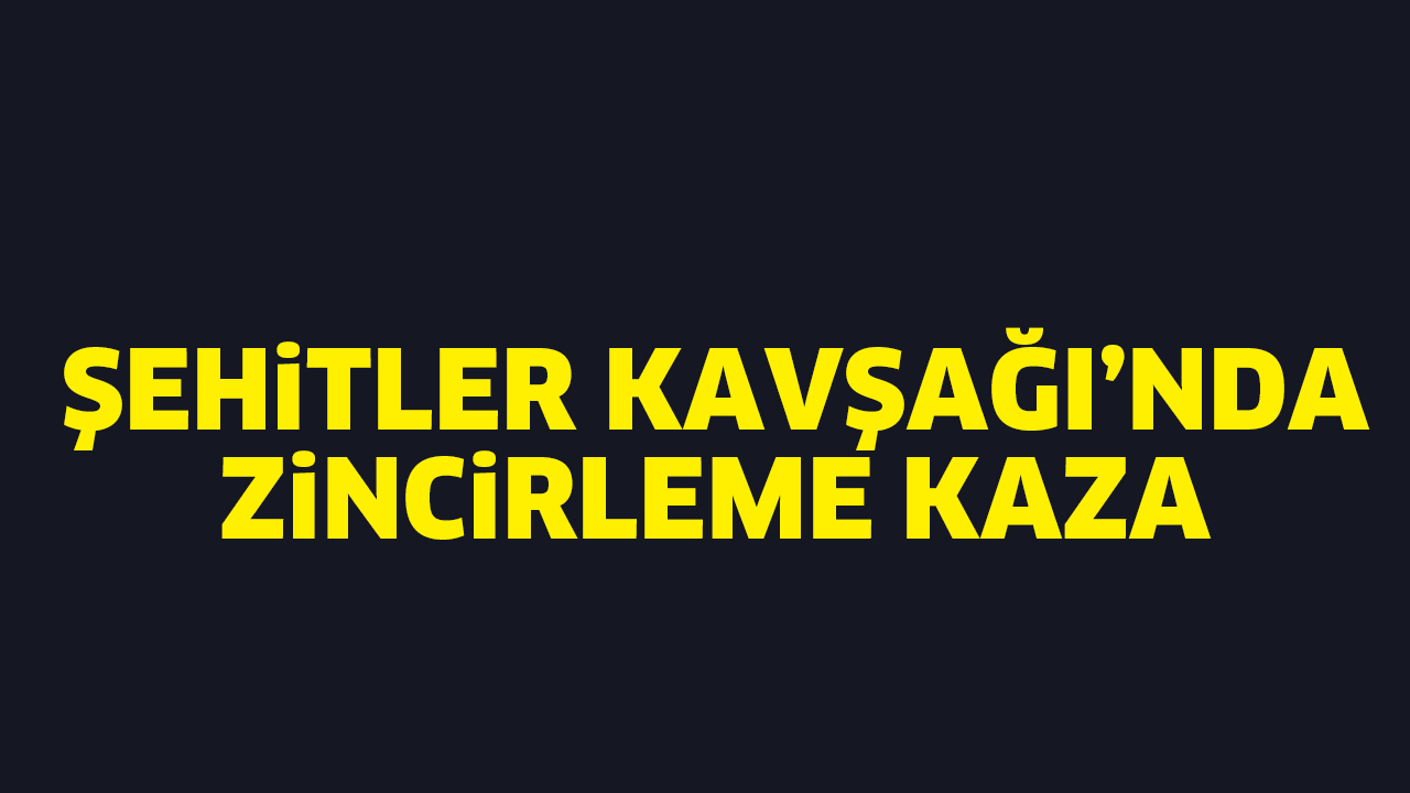 ŞEHİTLER KAVŞAĞI’NDA ZİNCİRLEME KAZA