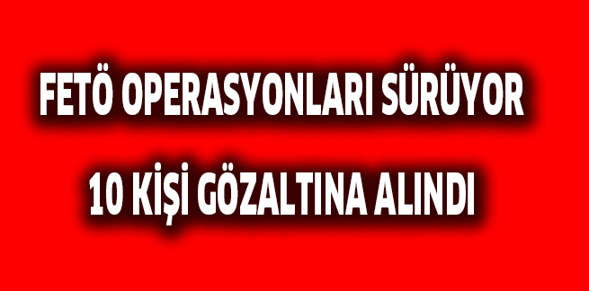 FETÖ OPERASYONLARI SÜRÜYOR 10 KİŞİ GÖZALTINA ALINDI