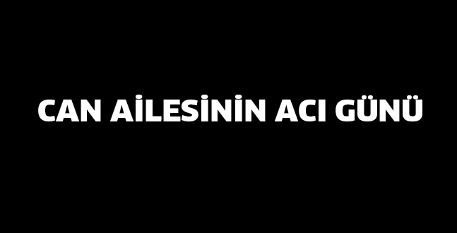 CAN AİLESİNİN ACI GÜNÜ