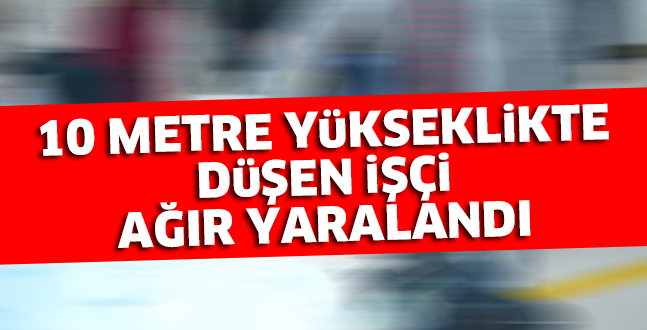 10 METRE YüKSEKLiKTE DüŞEN iŞÇi  AĞIR YARALANDI