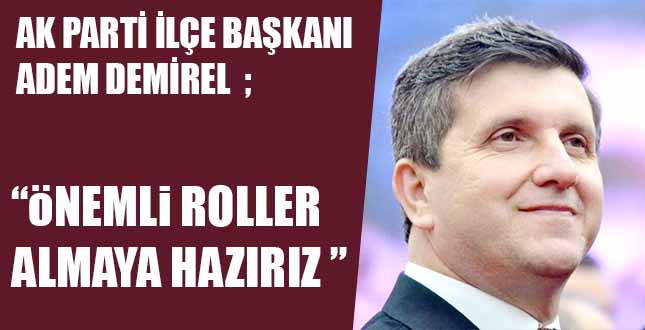 AK PARTİ İLÇE BAŞKANI ADEM DEMİREL; “öNEMLi ROLLER ALMAYA HAZIRIZ”
