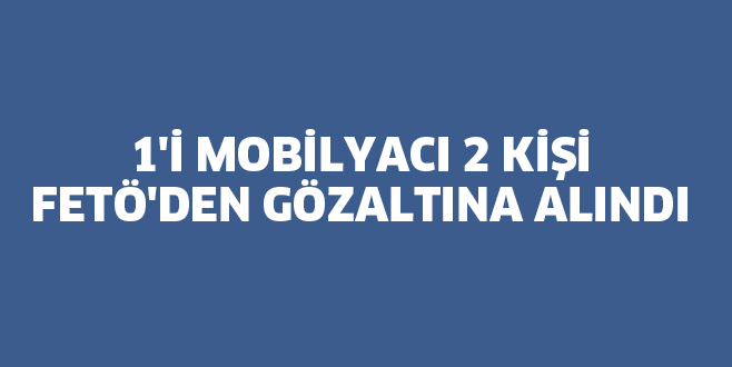 1’İ MOBİLYACI 2 KİŞİ FETÖ’DEN GÖZALTINA ALINDI