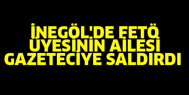 İNEGÖL’DE FETÖ ÜYESİNİN AİLESİ GAZETECİYE SALDIRDI
