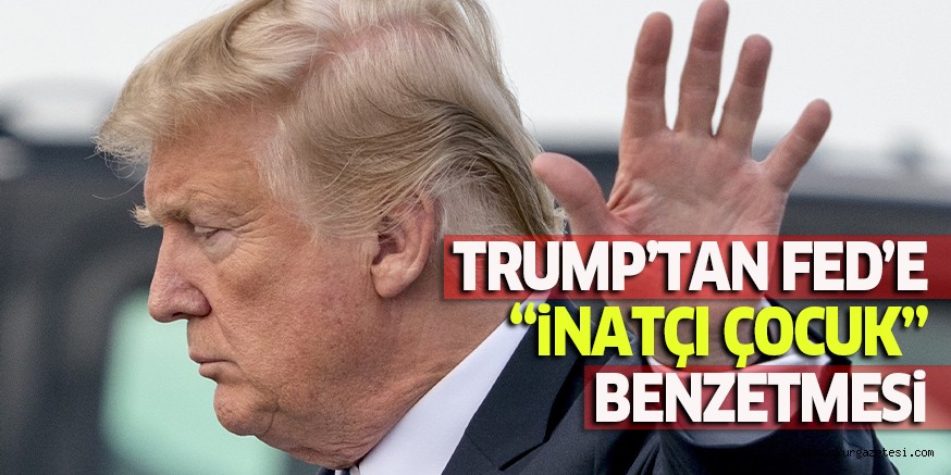TRUMP’TAN FED’E “iNATÇI ÇOCUK” BENZETMESi