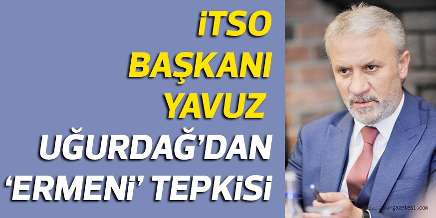 iTSO BAŞKANI YAVUZ UĞURDAĞ’DAN ‘ERMENi’ TEPKiSi
