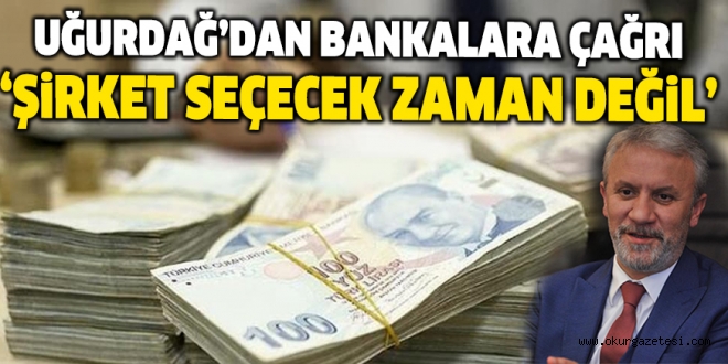 UĞURDAĞ’DAN BANKALARA ÇAĞRI ‘ŞiRKET SEÇECEK ZAMAN DEĞiL’