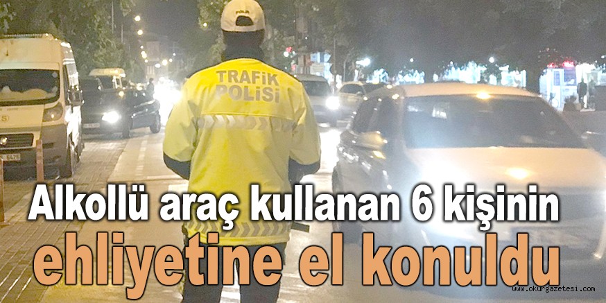 Alkollü araç kullanan 6 kişinin ehliyetine el konuldu