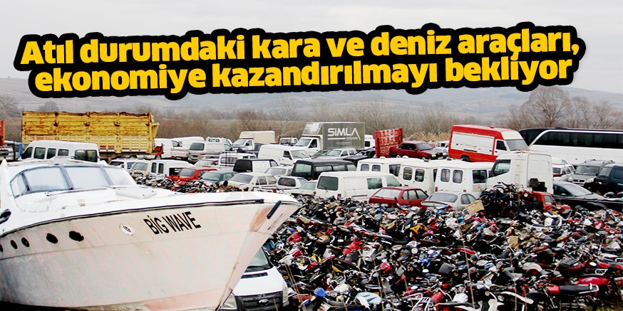 Atıl durumdaki kara ve deniz araçları, ekonomiye kazandırılmayı bekliyor
