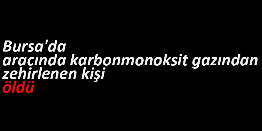 Bursa’da aracında karbonmonoksit gazından zehirlenen kişi öldü