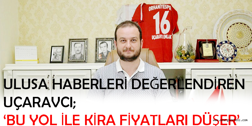 ULUSA HABERLERİ DEĞERLENDİREN UÇARAVCI; ‘BU YOL İLE KİRA FİYATLARI DÜŞER’