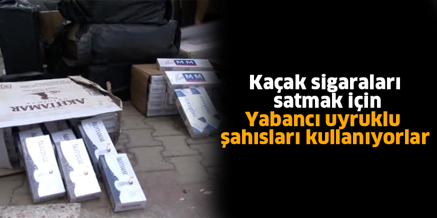 Kaçak sigaraları satmak için Yabancı uyruklu şahısları kullanıyorlar