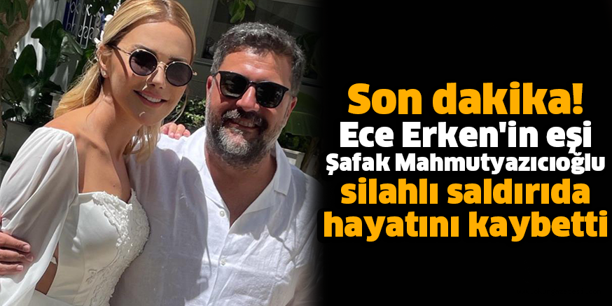 Ece Erken’in eşi Şafak Mahmutyazıcıoğlu silahlı saldırıda hayatını kaybetti