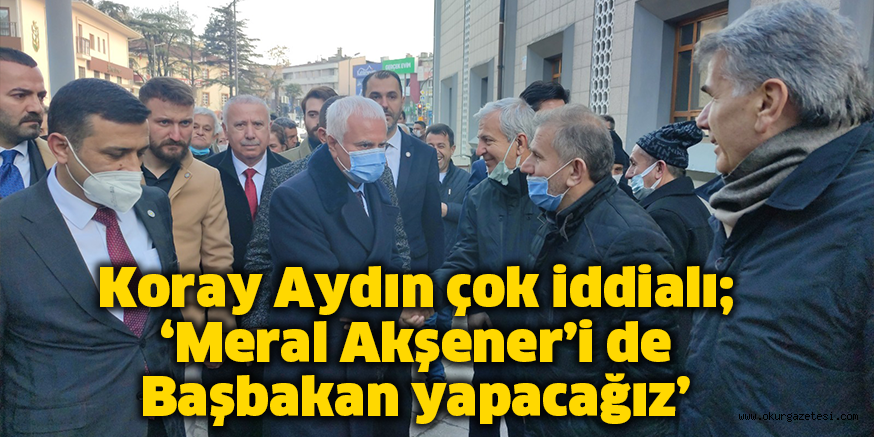 Koray Aydın çok iddialı; ‘Meral Akşener’i de Başbakan yapacağız’