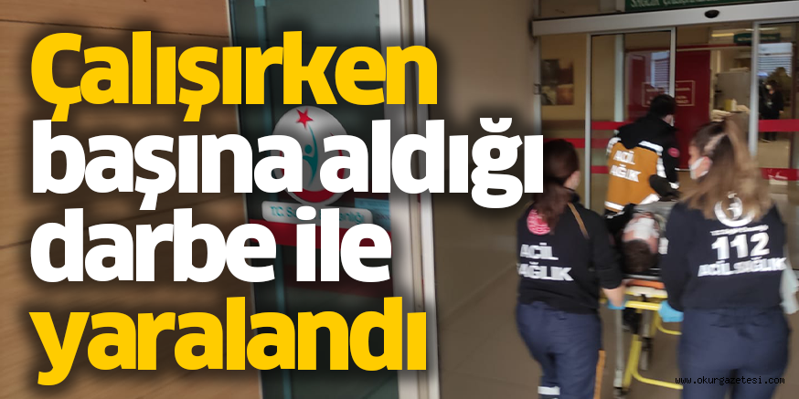 Çalışırken başına aldığı darbe ile yaralandı