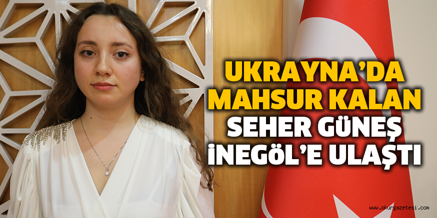 UKRAYNA’DA MAHSUR KALAN SEHER GüNEŞ iNEGöL’E ULAŞTI