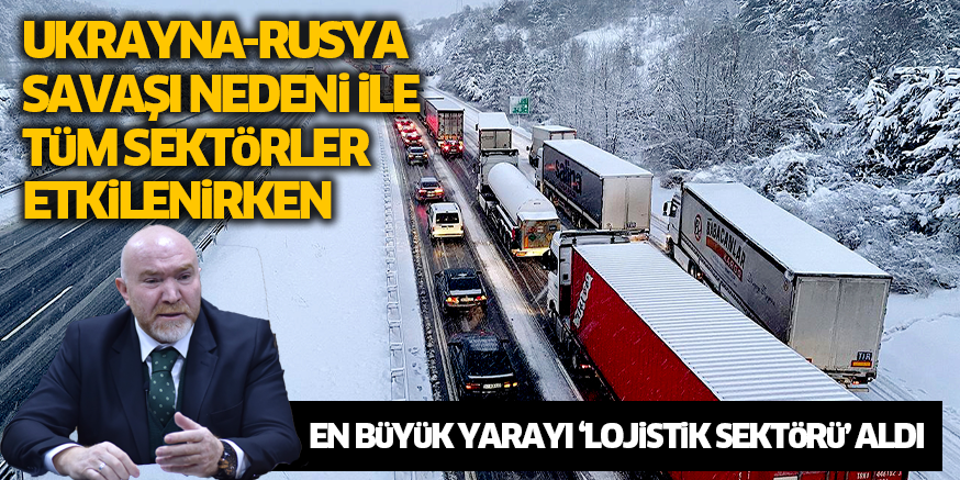UKRAYNA-RUSYA SAVAŞI NEDENi iLE TüM SEKTöRLER ETKiLENiRKEN EN BüYüK YARAYI ‘LOJiSTiK SEKTöRü’ ALDI