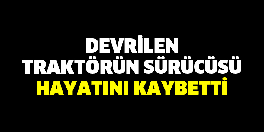 Devrilen traktörün sürücüsü hayatını kaybetti